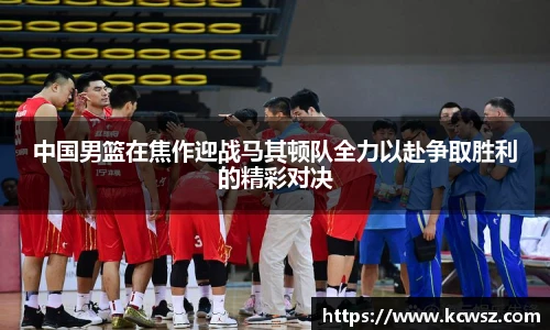 中国男篮在焦作迎战马其顿队全力以赴争取胜利的精彩对决