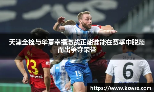 天津全检与华夏幸福激战正酣谁能在赛季中脱颖而出争夺荣誉